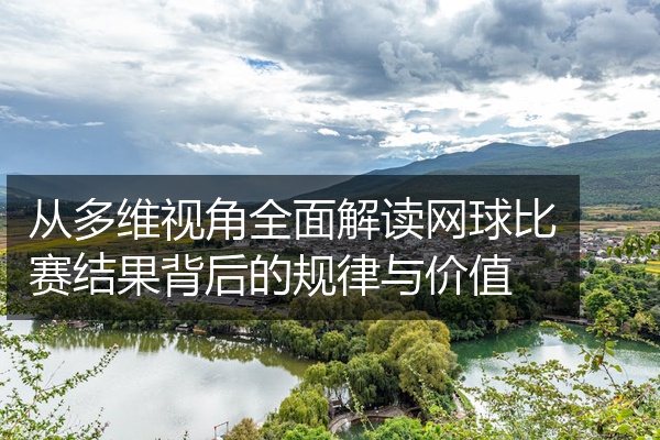从多维视角全面解读网球比赛结果背后的规律与价值